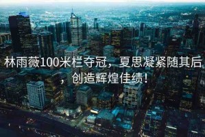 林雨薇100米欄奪冠，夏思凝緊隨其后，創(chuàng)造輝煌佳績！