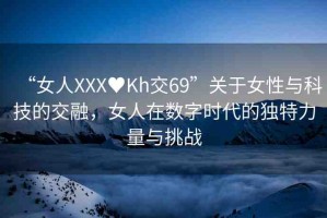 “女人XXX?Kh交69”關(guān)于女性與科技的交融，女人在數(shù)字時(shí)代的獨(dú)特力量與挑戰(zhàn)