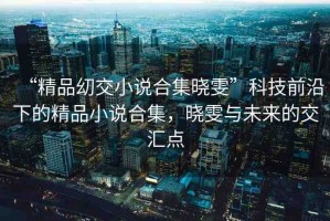 “精品?交小說合集曉雯”科技前沿下的精品小說合集，曉雯與未來的交匯點(diǎn)
