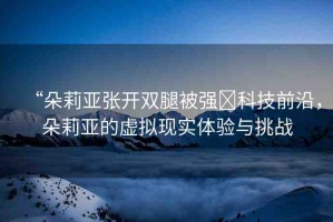 “朵莉亞張開雙腿被強(qiáng)?科技前沿，朵莉亞的虛擬現(xiàn)實(shí)體驗(yàn)與挑戰(zhàn)