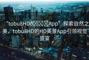“tobu8HD??App”探索自然之美，tobu8HD的HD美景App引領(lǐng)視覺盛宴