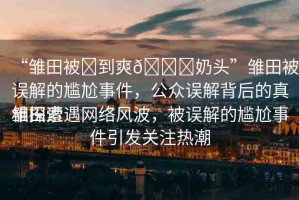 “雛田被?到爽??奶頭”雛田被誤解的尷尬事件，公眾誤解背后的真相探索
雛田遭遇網(wǎng)絡風波，被誤解的尷尬事件引發(fā)關(guān)注熱潮