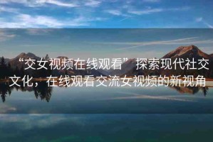“交女視頻在線觀看”探索現(xiàn)代社交文化，在線觀看交流女視頻的新視角