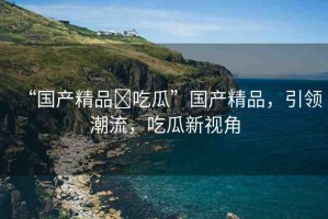 “國(guó)產(chǎn)精品?吃瓜”國(guó)產(chǎn)精品，引領(lǐng)潮流，吃瓜新視角