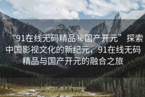 “91在線無碼精品秘國產開元”探索中國影視文化的新紀元，91在線無碼精品與國產開元的融合之旅