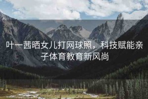 葉一茜曬女兒打網(wǎng)球照，科技賦能親子體育教育新風(fēng)尚