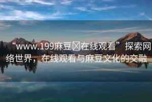 “www.199麻豆?在線觀看”探索網(wǎng)絡(luò)世界，在線觀看與麻豆文化的交融