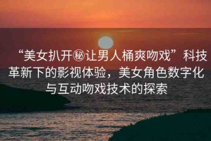 “美女扒開(kāi)秘讓男人桶爽吻戲”科技革新下的影視體驗(yàn)，美女角色數(shù)字化與互動(dòng)吻戲技術(shù)的探索
