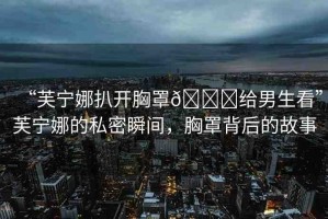“芙寧娜扒開胸罩??給男生看”芙寧娜的私密瞬間，胸罩背后的故事