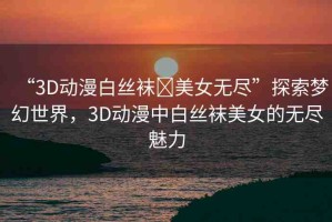 “3D動漫白絲襪?美女無盡”探索夢幻世界，3D動漫中白絲襪美女的無盡魅力
