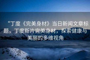 “丁度《完美身材》當(dāng)日新聞文章標(biāo)題，丁度新片完美身材，探索健康與美麗的多維視角