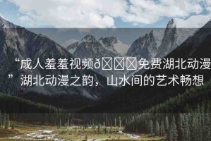 “成人羞羞視頻??免費(fèi)湖北動漫”湖北動漫之韻，山水間的藝術(shù)暢想