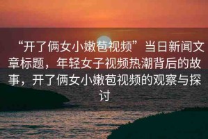 “開了倆女小嫩苞視頻”當日新聞文章標題，年輕女子視頻熱潮背后的故事，開了倆女小嫩苞視頻的觀察與探討