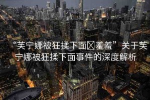 “芙寧娜被狂揉下面?羞羞”關于芙寧娜被狂揉下面事件的深度解析