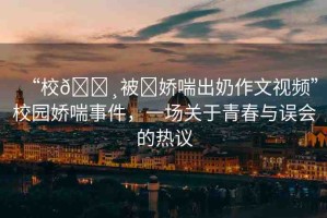 “校??被?嬌喘出奶作文視頻”校園嬌喘事件，一場關(guān)于青春與誤會的熱議