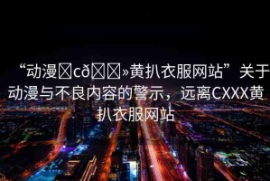 “動(dòng)漫?c??黃扒衣服網(wǎng)站”關(guān)于動(dòng)漫與不良內(nèi)容的警示，遠(yuǎn)離CXXX黃扒衣服網(wǎng)站