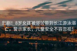 悲?。?歲女孩被鄰居帶到長江游泳溺亡，警示家長，兒童安全不容忽視！