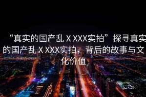 “真實的國產(chǎn)亂ⅩXXX實拍”探尋真實的國產(chǎn)亂ⅩXXX實拍，背后的故事與文化價值