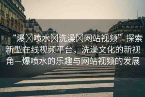 “爆?噴水?洗澡?網(wǎng)站視頻”探索新型在線視頻平臺(tái)，洗澡文化的新視角—爆噴水的樂趣與網(wǎng)站視頻的發(fā)展