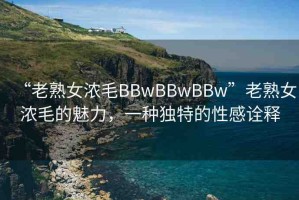 “老熟女濃毛BBwBBwBBw”老熟女濃毛的魅力，一種獨(dú)特的性感詮釋