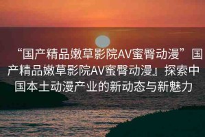 “國產(chǎn)精品嫩草影院AV蜜臀動漫”國產(chǎn)精品嫩草影院AV蜜臀動漫』探索中國本土動漫產(chǎn)業(yè)的新動態(tài)與新魅力