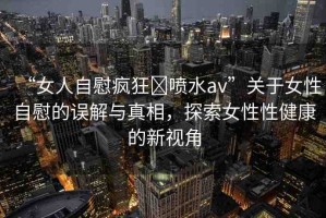“女人自慰瘋狂?噴水a(chǎn)v”關(guān)于女性自慰的誤解與真相，探索女性性健康的新視角
