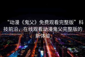 “動漫《鬼父》免費觀看完整版”科技前沿，在線觀看動漫鬼父完整版的新體驗