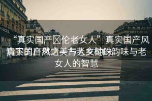 “真實國產亂倫老女人”真實國產風情下的自然之美與人文韻味
真實國產風情—古老鄉(xiāng)村的韻味與老女人的智慧