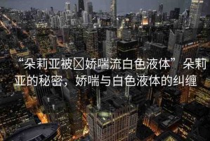 “朵莉亞被?嬌喘流白色液體”朵莉亞的秘密，嬌喘與白色液體的糾纏