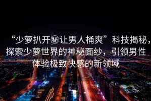 “少蘿扒開(kāi)秘讓男人桶爽”科技揭秘，探索少蘿世界的神秘面紗，引領(lǐng)男性體驗(yàn)極致快感的新領(lǐng)域