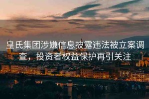 皇氏集團(tuán)涉嫌信息披露違法被立案調(diào)查，投資者權(quán)益保護(hù)再引關(guān)注