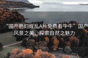 “國(guó)產(chǎn)熟婦婬亂A片免費(fèi)看牛?！眹?guó)產(chǎn)風(fēng)景之美，探索自然之魅力