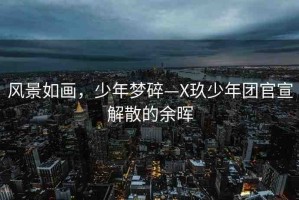 風景如畫，少年夢碎—X玖少年團官宣解散的余暉