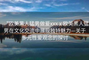 “歐美黑人猛男做爰xxxⅹ?dú)W美黑人猛男在文化交流中展現(xiàn)獨(dú)特魅力—關(guān)于多元性愛(ài)觀念的探討