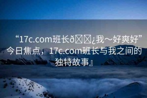 “17c.com班長(zhǎng)??我～好爽好”今日焦點(diǎn)，17c.com班長(zhǎng)與我之間的獨(dú)特故事』