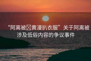 “阿離被?黃漫扒衣服”關(guān)于阿離被涉及低俗內(nèi)容的爭(zhēng)議事件