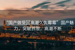 “國(guó)產(chǎn)做受?高潮久久霉霉”國(guó)產(chǎn)魅力，突破界限，高潮不斷