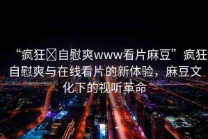 “瘋狂?自慰爽www看片麻豆”瘋狂自慰爽與在線看片的新體驗(yàn)，麻豆文化下的視聽革命