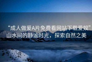 “成人做爰A片免費(fèi)看網(wǎng)站下載愛奴”山水間的靜謐時光，探索自然之美