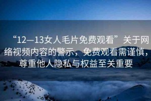 “12—13女人毛片免費(fèi)觀看”關(guān)于網(wǎng)絡(luò)視頻內(nèi)容的警示，免費(fèi)觀看需謹(jǐn)慎，尊重他人隱私與權(quán)益至關(guān)重要