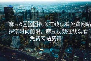 “麻豆??視頻在線觀看免費(fèi)網(wǎng)站”探索時(shí)尚前沿，麻豆視頻在線觀看免費(fèi)網(wǎng)站資訊