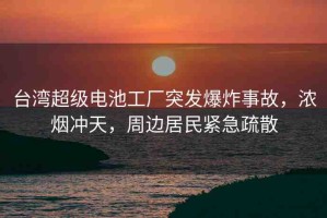 臺灣超級電池工廠突發(fā)爆炸事故，濃煙沖天，周邊居民緊急疏散