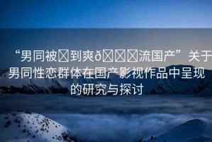 “男同被?到爽??流國產(chǎn)”關(guān)于男同性戀群體在國產(chǎn)影視作品中呈現(xiàn)的研究與探討
