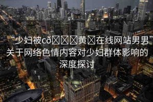 “少婦被c??黃?在線網(wǎng)站男男”關于網(wǎng)絡色情內(nèi)容對少婦群體影響的深度探討