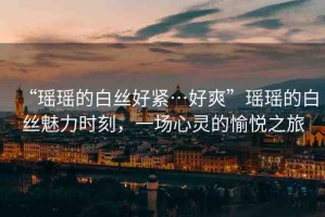 “瑤瑤的白絲好緊…好爽”瑤瑤的白絲魅力時(shí)刻，一場(chǎng)心靈的愉悅之旅