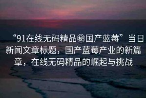 “91在線無碼精品秘國產(chǎn)藍莓”當日新聞文章標題，國產(chǎn)藍莓產(chǎn)業(yè)的新篇章，在線無碼精品的崛起與挑戰(zhàn)