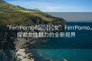 “FerrPorno??女”FerrPorno，探索女性魅力的全新視界