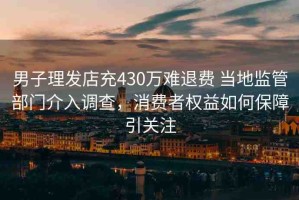 男子理發(fā)店充430萬難退費 當(dāng)?shù)乇O(jiān)管部門介入調(diào)查，消費者權(quán)益如何保障引關(guān)注
