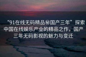 “91在線無碼精品秘國產(chǎn)三年”探索中國在線娛樂產(chǎn)業(yè)的精品之作，國產(chǎn)三年無碼影視的魅力與變遷