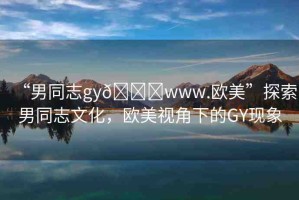 “男同志gy??www.歐美”探索男同志文化，歐美視角下的GY現(xiàn)象